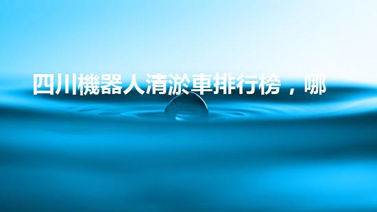 四川機器人清淤車排行榜，哪家最具創(chuàng)新力？